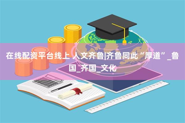 在线配资平台线上 人文齐鲁|齐鲁同此“厚道”_鲁国_齐国_文化
