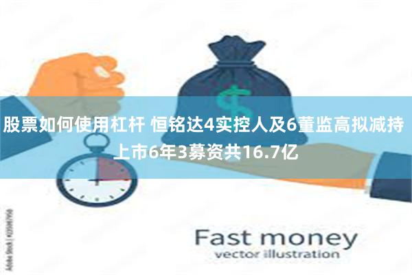 股票如何使用杠杆 恒铭达4实控人及6董监高拟减持 上市6年3募资共16.7亿