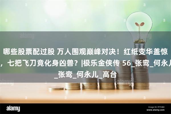 哪些股票配过股 万人围观巅峰对决！红纸变华盖惊掉下巴，七把飞刀竟化身凶兽？|极乐金侠传 56_张鸾_何永儿_高台