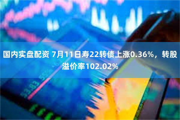 国内实盘配资 7月11日寿22转债上涨0.36%，转股溢价率102.02%