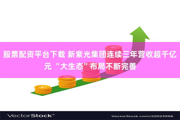 股票配资平台下载 新紫光集团连续三年营收超千亿元 “大生态”布局不断完善