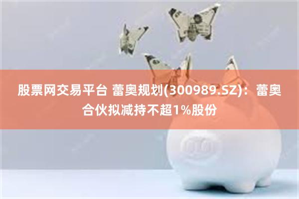 股票网交易平台 蕾奥规划(300989.SZ)：蕾奥合伙拟减持不超1%股份