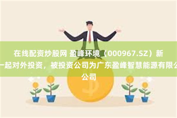 在线配资炒股网 盈峰环境（000967.SZ）新增一起对外投资，被投资公司为广东盈峰智慧能源有限公司