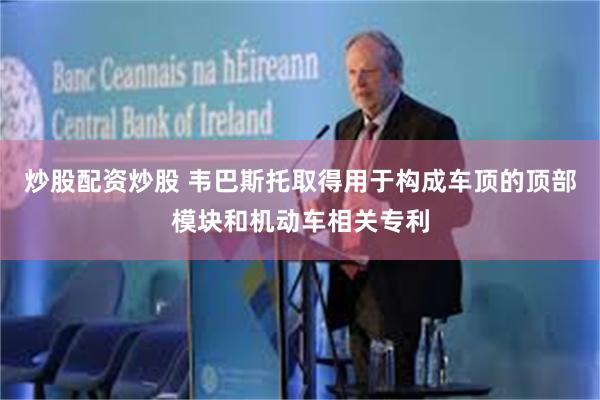 炒股配资炒股 韦巴斯托取得用于构成车顶的顶部模块和机动车相关专利