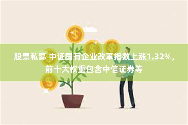 股票私募 中证国有企业改革指数上涨1.32%，前十大权重包含中信证券等