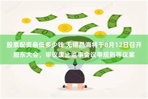 股票配资最低多少钱 无锡晶海将于8月12日召开股东大会，审议废止监事会议事规则等议案