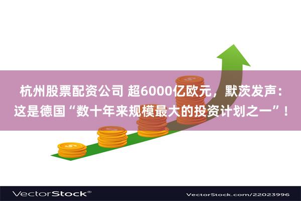 杭州股票配资公司 超6000亿欧元，默茨发声：这是德国“数十年来规模最大的投资计划之一”！