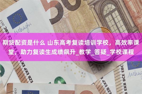 期货配资是什么 山东高考复读培训学校，高效率课堂，助力复读生成绩飙升_教学_答疑_学校课程