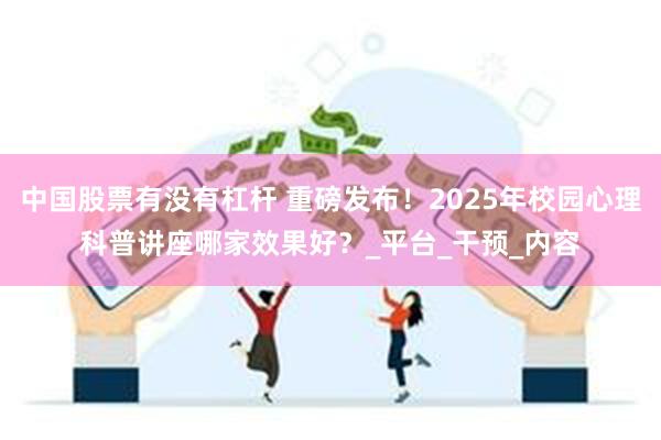 中国股票有没有杠杆 重磅发布！2025年校园心理科普讲座哪家效果好？_平台_干预_内容