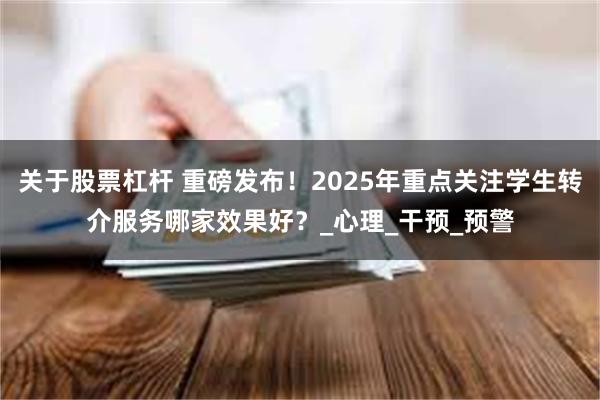 关于股票杠杆 重磅发布！2025年重点关注学生转介服务哪家效果好？_心理_干预_预警