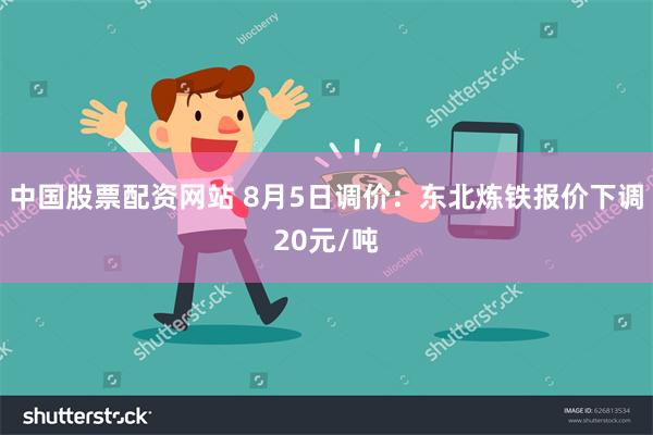 中国股票配资网站 8月5日调价：东北炼铁报价下调20元/吨