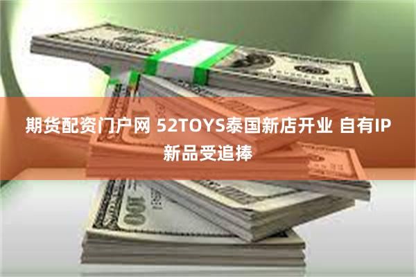 期货配资门户网 52TOYS泰国新店开业 自有IP新品受追捧