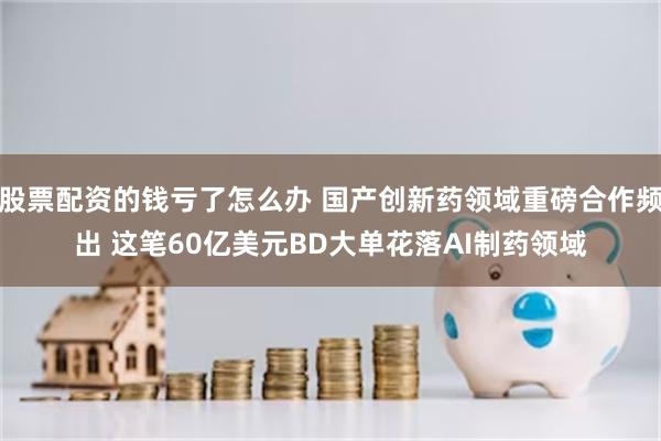 股票配资的钱亏了怎么办 国产创新药领域重磅合作频出 这笔60亿美元BD大单花落AI制药领域