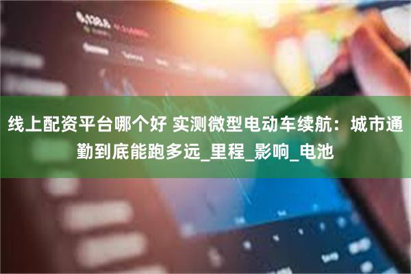 线上配资平台哪个好 实测微型电动车续航：城市通勤到底能跑多远_里程_影响_电池