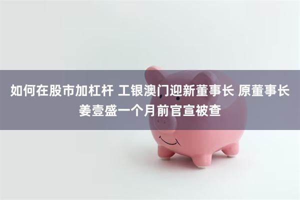 如何在股市加杠杆 工银澳门迎新董事长 原董事长姜壹盛一个月前官宣被查