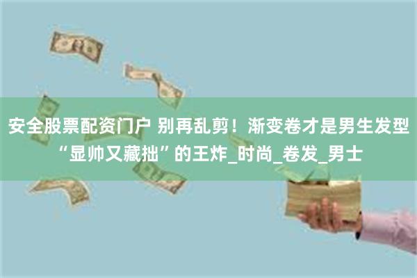安全股票配资门户 别再乱剪！渐变卷才是男生发型“显帅又藏拙”的王炸_时尚_卷发_男士
