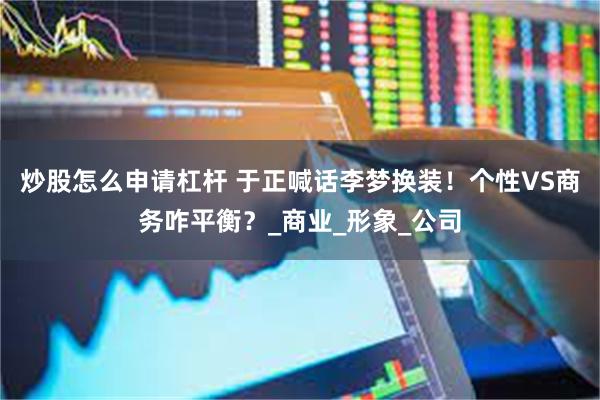 炒股怎么申请杠杆 于正喊话李梦换装！个性VS商务咋平衡？_商业_形象_公司