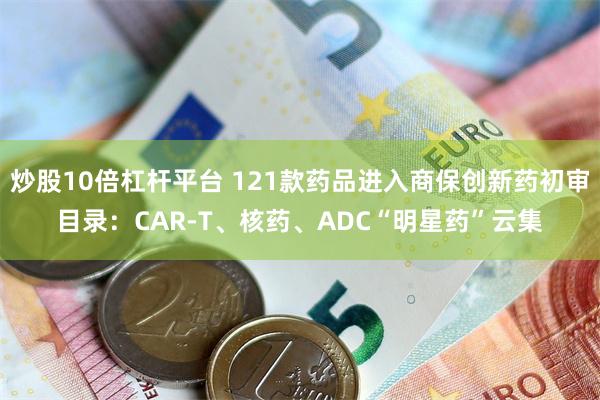炒股10倍杠杆平台 121款药品进入商保创新药初审目录：CAR-T、核药、ADC“明星药”云集