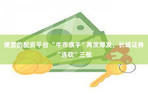 便宜的配资平台 “牛市旗手”再度爆发，长城证券“连砍”三板