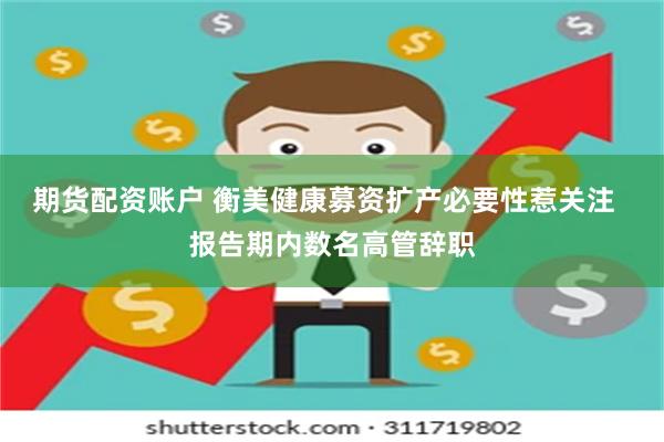 期货配资账户 衡美健康募资扩产必要性惹关注  报告期内数名高管辞职