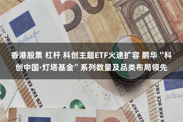 香港股票 杠杆 科创主题ETF火速扩容 鹏华“科创中国·灯塔基金”系列数量及品类布局领先