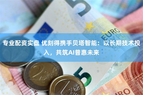 专业配资实盘 优刻得携手贝塔智能：以长期技术投入，共筑AI普惠未来
