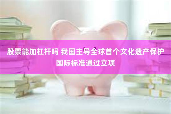 股票能加杠杆吗 我国主导全球首个文化遗产保护国际标准通过立项